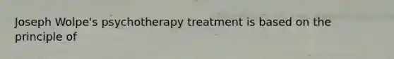 Joseph Wolpe's psychotherapy treatment is based on the principle of