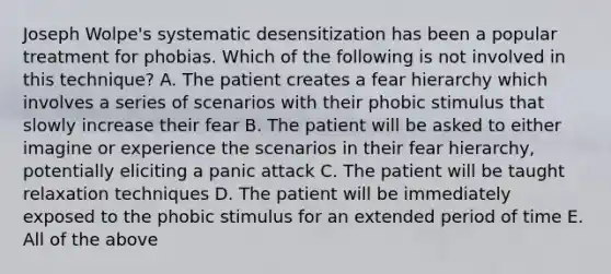 Joseph Wolpe's systematic desensitization has been a popular treatment for phobias. Which of the following is not involved in this technique? A. The patient creates a fear hierarchy which involves a series of scenarios with their phobic stimulus that slowly increase their fear B. The patient will be asked to either imagine or experience the scenarios in their fear hierarchy, potentially eliciting a panic attack C. The patient will be taught relaxation techniques D. The patient will be immediately exposed to the phobic stimulus for an extended period of time E. All of the above