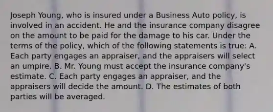 Joseph Young, who is insured under a Business Auto policy, is involved in an accident. He and the insurance company disagree on the amount to be paid for the damage to his car. Under the terms of the policy, which of the following statements is true: A. Each party engages an appraiser, and the appraisers will select an umpire. B. Mr. Young must accept the insurance company's estimate. C. Each party engages an appraiser, and the appraisers will decide the amount. D. The estimates of both parties will be averaged.