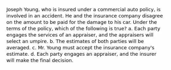 Joseph Young, who is insured under a commercial auto policy, is involved in an accident. He and the insurance company disagree on the amount to be paid for the damage to his car. Under the terms of the policy, which of the following is true? a. Each party engages the services of an appraiser, and the appraisers will select an umpire. b. The estimates of both parties will be averaged. c. Mr. Young must accept the insurance company's estimate. d. Each party engages an appraiser, and the insurer will make the final decision.