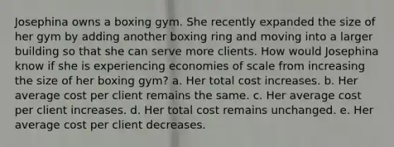 Josephina owns a boxing gym. She recently expanded the size of her gym by adding another boxing ring and moving into a larger building so that she can serve more clients. How would Josephina know if she is experiencing economies of scale from increasing the size of her boxing gym? a. Her total cost increases. b. Her average cost per client remains the same. c. Her average cost per client increases. d. Her total cost remains unchanged. e. Her average cost per client decreases.