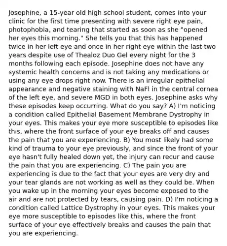 Josephine, a 15-year old high school student, comes into your clinic for the first time presenting with severe right eye pain, photophobia, and tearing that started as soon as she "opened her eyes this morning." She tells you that this has happened twice in her left eye and once in her right eye within the last two years despite use of Thealoz Duo Gel every night for the 3 months following each episode. Josephine does not have any systemic health concerns and is not taking any medications or using any eye drops right now. There is an irregular epithelial appearance and negative staining with NaFl in the central cornea of the left eye, and severe MGD in both eyes. Josephine asks why these episodes keep occurring. What do you say? A) I'm noticing a condition called Epithelial Basement Membrane Dystrophy in your eyes. This makes your eye more susceptible to episodes like this, where the front surface of your eye breaks off and causes the pain that you are experiencing. B) You most likely had some kind of trauma to your eye previously, and since the front of your eye hasn't fully healed down yet, the injury can recur and cause the pain that you are experiencing. C) The pain you are experiencing is due to the fact that your eyes are very dry and your tear glands are not working as well as they could be. When you wake up in the morning your eyes become exposed to the air and are not protected by tears, causing pain. D) I'm noticing a condition called Lattice Dystrophy in your eyes. This makes your eye more susceptible to episodes like this, where the front surface of your eye effectively breaks and causes the pain that you are experiencing.