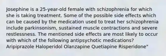 Josephine is a 25-year-old female with schizophrenia for which she is taking treatment. Some of the possible side effects which can be caused by the medication used to treat her schizophrenia include parkinsonism, sustained muscle contractions and severe restlessness. The mentioned side effects are most likely to occur with which of the following antipsychotic medications? Aripiprazole Haloperidol Olanzapine Quetiapine Risperidone"