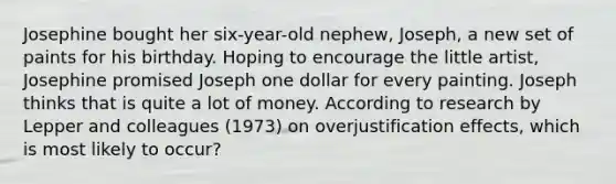 Josephine bought her six-year-old nephew, Joseph, a new set of paints for his birthday. Hoping to encourage the little artist, Josephine promised Joseph one dollar for every painting. Joseph thinks that is quite a lot of money. According to research by Lepper and colleagues (1973) on overjustification effects, which is most likely to occur?