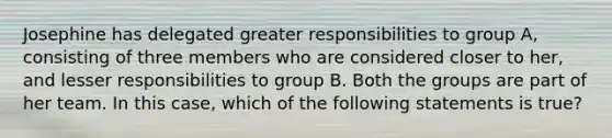 Josephine has delegated greater responsibilities to group A, consisting of three members who are considered closer to her, and lesser responsibilities to group B. Both the groups are part of her team. In this case, which of the following statements is true?