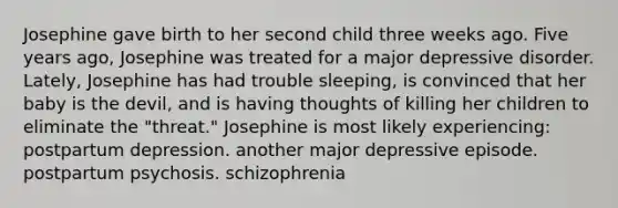 Josephine gave birth to her second child three weeks ago. Five years ago, Josephine was treated for a major depressive disorder. Lately, Josephine has had trouble sleeping, is convinced that her baby is the devil, and is having thoughts of killing her children to eliminate the "threat." Josephine is most likely experiencing: postpartum depression. another major depressive episode. postpartum psychosis. schizophrenia