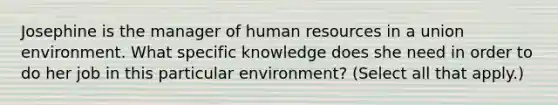 Josephine is the manager of human resources in a union environment. What specific knowledge does she need in order to do her job in this particular environment? (Select all that apply.)