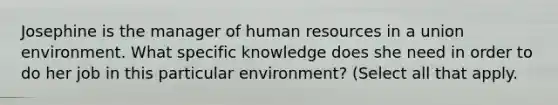 Josephine is the manager of human resources in a union environment. What specific knowledge does she need in order to do her job in this particular environment? (Select all that apply.