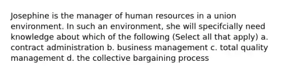 Josephine is the manager of human resources in a union environment. In such an environment, she will specifcially need knowledge about which of the following (Select all that apply) a. contract administration b. business management c. total quality management d. the collective bargaining process