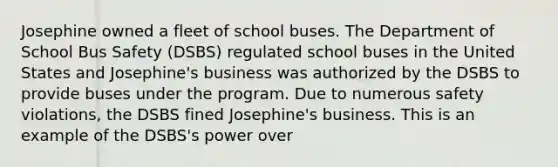 Josephine owned a fleet of school buses. The Department of School Bus Safety (DSBS) regulated school buses in the United States and Josephine's business was authorized by the DSBS to provide buses under the program. Due to numerous safety violations, the DSBS fined Josephine's business. This is an example of the DSBS's power over