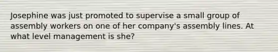 Josephine was just promoted to supervise a small group of assembly workers on one of her company's assembly lines. At what level management is she?