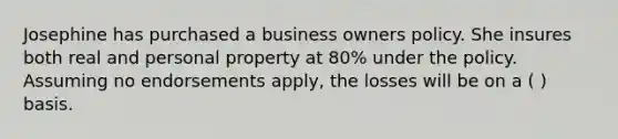 Josephine has purchased a business owners policy. She insures both real and personal property at 80% under the policy. Assuming no endorsements apply, the losses will be on a ( ) basis.