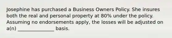 Josephine has purchased a Business Owners Policy. She insures both the real and personal property at 80% under the policy. Assuming no endorsements apply, the losses will be adjusted on a(n) _______________ basis.