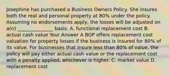 Josephine has purchased a Business Owners Policy. She insures both the real and personal property at 80% under the policy. Assuming no endorsements apply, the losses will be adjusted on a(n) _______________ basis. A. functional replacement cost B. actual cash value Your Answer A BOP offers replacement cost valuation for property losses if the business is insured for 80% of its value. For businesses that insure less than 80% of value, the policy will pay either actual cash value or the replacement cost with a penalty applied, whichever is higher. C. market value D. replacement cost