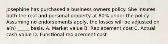 Josephine has purchased a business owners policy. She insures both the real and personal property at 80% under the policy. Assuming no endorsements apply, the losses will be adjusted on a(n) _____ basis. A. Market value B. Replacement cost C. Actual cash value D. Functional replacement cost