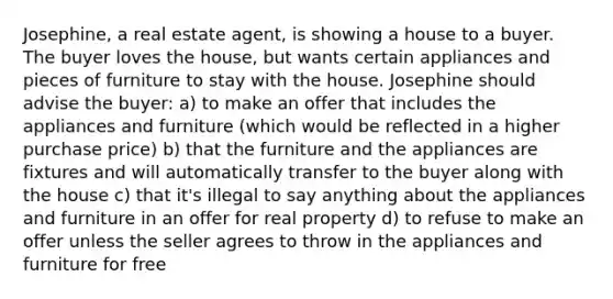 Josephine, a real estate agent, is showing a house to a buyer. The buyer loves the house, but wants certain appliances and pieces of furniture to stay with the house. Josephine should advise the buyer: a) to make an offer that includes the appliances and furniture (which would be reflected in a higher purchase price) b) that the furniture and the appliances are fixtures and will automatically transfer to the buyer along with the house c) that it's illegal to say anything about the appliances and furniture in an offer for real property d) to refuse to make an offer unless the seller agrees to throw in the appliances and furniture for free