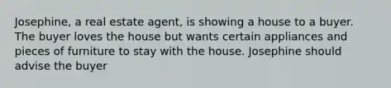 Josephine, a real estate agent, is showing a house to a buyer. The buyer loves the house but wants certain appliances and pieces of furniture to stay with the house. Josephine should advise the buyer