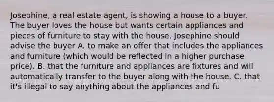 Josephine, a real estate agent, is showing a house to a buyer. The buyer loves the house but wants certain appliances and pieces of furniture to stay with the house. Josephine should advise the buyer A. to make an offer that includes the appliances and furniture (which would be reflected in a higher purchase price). B. that the furniture and appliances are fixtures and will automatically transfer to the buyer along with the house. C. that it's illegal to say anything about the appliances and fu