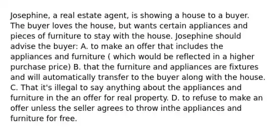 Josephine, a real estate agent, is showing a house to a buyer. The buyer loves the house, but wants certain appliances and pieces of furniture to stay with the house. Josephine should advise the buyer: A. to make an offer that includes the appliances and furniture ( which would be reflected in a higher purchase price) B. that the furniture and appliances are fixtures and will automatically transfer to the buyer along with the house. C. That it's illegal to say anything about the appliances and furniture in the an offer for real property. D. to refuse to make an offer unless the seller agrees to throw inthe appliances and furniture for free.