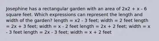 Josephine has a rectangular garden with an area of 2x2 + x - 6 square feet. Which expressions can represent the length and width of the garden? length = x2 - 3 feet; width = 2 feet length = 2x + 3 feet; width = x - 2 feet length = 2x + 2 feet; width = x - 3 feet length = 2x - 3 feet; width = x + 2 feet