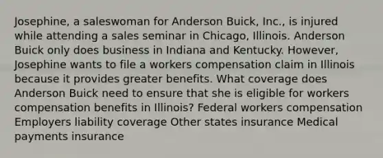 Josephine, a saleswoman for Anderson Buick, Inc., is injured while attending a sales seminar in Chicago, Illinois. Anderson Buick only does business in Indiana and Kentucky. However, Josephine wants to file a workers compensation claim in Illinois because it provides greater benefits. What coverage does Anderson Buick need to ensure that she is eligible for workers compensation benefits in Illinois? Federal workers compensation Employers liability coverage Other states insurance Medical payments insurance