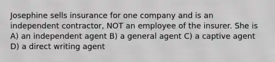 Josephine sells insurance for one company and is an independent contractor, NOT an employee of the insurer. She is A) an independent agent B) a general agent C) a captive agent D) a direct writing agent