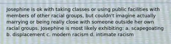 Josephine is ok with taking classes or using public facilities with members of other racial groups, but couldn't imagine actually marrying or being really close with someone outside her own racial groups. Josephine is most likely exhibiting: a. scapegoating b. displacement c. modern racism d. intimate racism