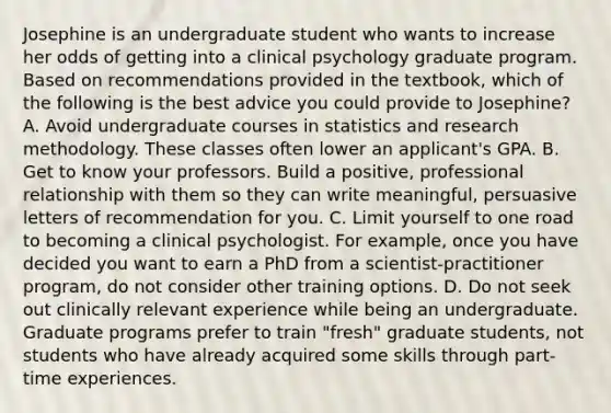 Josephine is an undergraduate student who wants to increase her odds of getting into a clinical psychology graduate program. Based on recommendations provided in the textbook, which of the following is the best advice you could provide to Josephine? A. Avoid undergraduate courses in statistics and research methodology. These classes often lower an applicant's GPA. B. Get to know your professors. Build a positive, professional relationship with them so they can write meaningful, persuasive letters of recommendation for you. C. Limit yourself to one road to becoming a clinical psychologist. For example, once you have decided you want to earn a PhD from a scientist-practitioner program, do not consider other training options. D. Do not seek out clinically relevant experience while being an undergraduate. Graduate programs prefer to train "fresh" graduate students, not students who have already acquired some skills through part-time experiences.