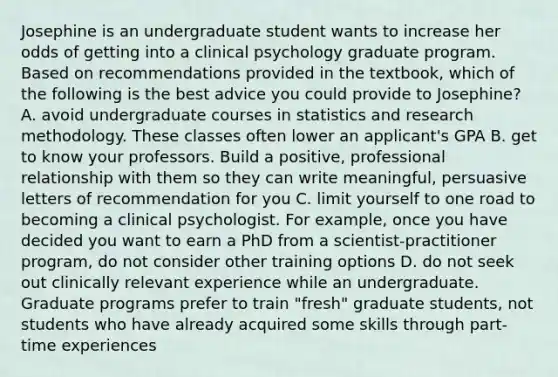 Josephine is an undergraduate student wants to increase her odds of getting into a clinical psychology graduate program. Based on recommendations provided in the textbook, which of the following is the best advice you could provide to Josephine? A. avoid undergraduate courses in statistics and research methodology. These classes often lower an applicant's GPA B. get to know your professors. Build a positive, professional relationship with them so they can write meaningful, persuasive letters of recommendation for you C. limit yourself to one road to becoming a clinical psychologist. For example, once you have decided you want to earn a PhD from a scientist-practitioner program, do not consider other training options D. do not seek out clinically relevant experience while an undergraduate. Graduate programs prefer to train "fresh" graduate students, not students who have already acquired some skills through part-time experiences