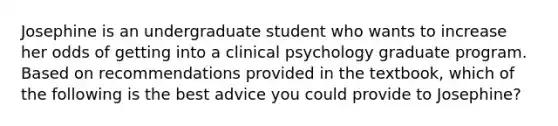 Josephine is an undergraduate student who wants to increase her odds of getting into a clinical psychology graduate program. Based on recommendations provided in the textbook, which of the following is the best advice you could provide to Josephine?