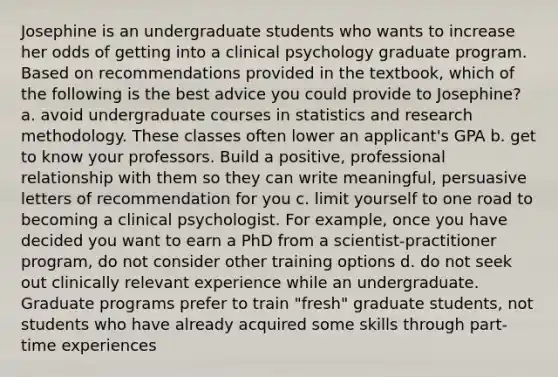 Josephine is an undergraduate students who wants to increase her odds of getting into a clinical psychology graduate program. Based on recommendations provided in the textbook, which of the following is the best advice you could provide to Josephine? a. avoid undergraduate courses in statistics and research methodology. These classes often lower an applicant's GPA b. get to know your professors. Build a positive, professional relationship with them so they can write meaningful, persuasive letters of recommendation for you c. limit yourself to one road to becoming a clinical psychologist. For example, once you have decided you want to earn a PhD from a scientist-practitioner program, do not consider other training options d. do not seek out clinically relevant experience while an undergraduate. Graduate programs prefer to train "fresh" graduate students, not students who have already acquired some skills through part-time experiences