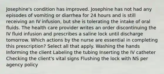 Josephine's condition has improved. Josephine has not had any episodes of vomiting or diarrhea for 24 hours and is still receiving an IV infusion, but she is tolerating the intake of oral fluids. The health care provider writes an order discontinuing the IV fluid infusion and prescribes a saline lock until discharge tomorrow. Which actions by the nurse are essential in completing this prescription? Select all that apply. Washing the hands Informing the client Labeling the tubing Inserting the IV catheter Checking the client's vital signs Flushing the lock with NS per agency policy