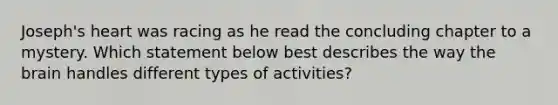 Joseph's heart was racing as he read the concluding chapter to a mystery. Which statement below best describes the way the brain handles different types of activities?