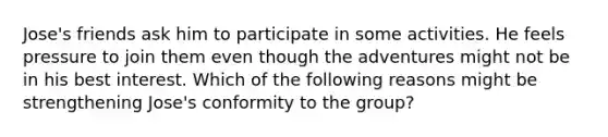 Jose's friends ask him to participate in some activities. He feels pressure to join them even though the adventures might not be in his best interest. Which of the following reasons might be strengthening Jose's conformity to the group?