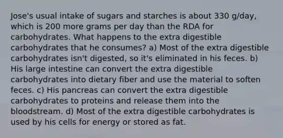 Jose's usual intake of sugars and starches is about 330 g/day, which is 200 more grams per day than the RDA for carbohydrates. What happens to the extra digestible carbohydrates that he consumes? a) Most of the extra digestible carbohydrates isn't digested, so it's eliminated in his feces. b) His <a href='https://www.questionai.com/knowledge/kGQjby07OK-large-intestine' class='anchor-knowledge'>large intestine</a> can convert the extra digestible carbohydrates into dietary fiber and use the material to soften feces. c) His pancreas can convert the extra digestible carbohydrates to proteins and release them into <a href='https://www.questionai.com/knowledge/k7oXMfj7lk-the-blood' class='anchor-knowledge'>the blood</a>stream. d) Most of the extra digestible carbohydrates is used by his cells for energy or stored as fat.