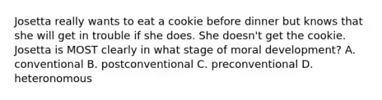 Josetta really wants to eat a cookie before dinner but knows that she will get in trouble if she does. She doesn't get the cookie. Josetta is MOST clearly in what stage of moral development? A. conventional B. postconventional C. preconventional D. heteronomous