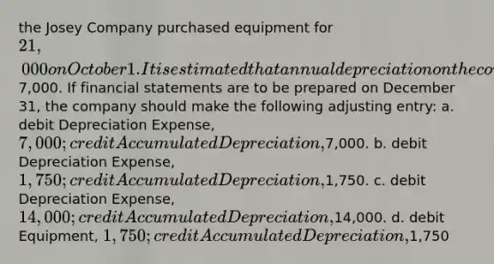 the Josey Company purchased equipment for 21,000 on October 1. It is estimated that annual depreciation on the computer will be7,000. If <a href='https://www.questionai.com/knowledge/kFBJaQCz4b-financial-statements' class='anchor-knowledge'>financial statements</a> are to be prepared on December 31, the company should make the following adjusting entry: a. debit Depreciation Expense, 7,000; credit Accumulated Depreciation,7,000. b. debit Depreciation Expense, 1,750; credit Accumulated Depreciation,1,750. c. debit Depreciation Expense, 14,000; credit Accumulated Depreciation,14,000. d. debit Equipment, 1,750; credit Accumulated Depreciation,1,750