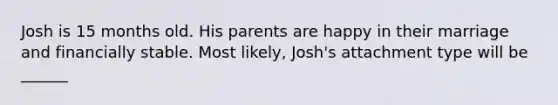 Josh is 15 months old. His parents are happy in their marriage and financially stable. Most likely, Josh's attachment type will be ______