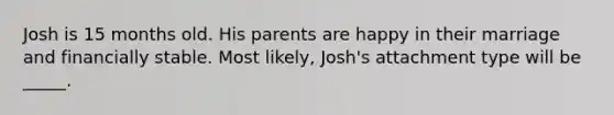 Josh is 15 months old. His parents are happy in their marriage and financially stable. Most likely, Josh's attachment type will be _____.