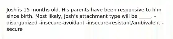 Josh is 15 months old. His parents have been responsive to him since birth. Most likely, Josh's attachment type will be _____. -disorganized -insecure-avoidant -insecure-resistant/ambivalent -secure