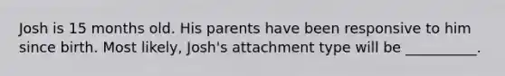 Josh is 15 months old. His parents have been responsive to him since birth. Most likely, Josh's attachment type will be __________.