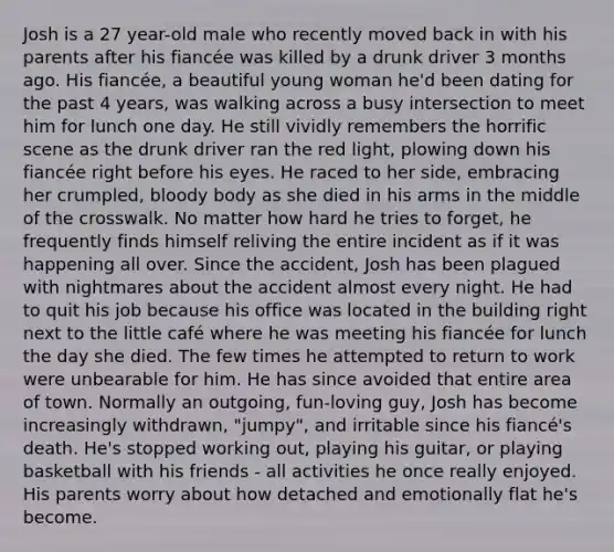 Josh is a 27 year-old male who recently moved back in with his parents after his fiancée was killed by a drunk driver 3 months ago. His fiancée, a beautiful young woman he'd been dating for the past 4 years, was walking across a busy intersection to meet him for lunch one day. He still vividly remembers the horrific scene as the drunk driver ran the red light, plowing down his fiancée right before his eyes. He raced to her side, embracing her crumpled, bloody body as she died in his arms in the middle of the crosswalk. No matter how hard he tries to forget, he frequently finds himself reliving the entire incident as if it was happening all over. Since the accident, Josh has been plagued with nightmares about the accident almost every night. He had to quit his job because his office was located in the building right next to the little café where he was meeting his fiancée for lunch the day she died. The few times he attempted to return to work were unbearable for him. He has since avoided that entire area of town. Normally an outgoing, fun-loving guy, Josh has become increasingly withdrawn, "jumpy", and irritable since his fiancé's death. He's stopped working out, playing his guitar, or playing basketball with his friends - all activities he once really enjoyed. His parents worry about how detached and emotionally flat he's become.