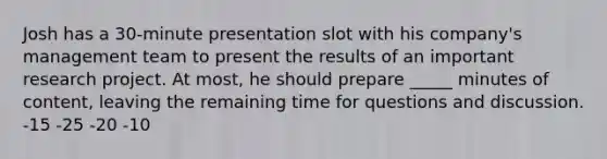 Josh has a 30-minute presentation slot with his company's management team to present the results of an important research project. At most, he should prepare _____ minutes of content, leaving the remaining time for questions and discussion. -15 -25 -20 -10