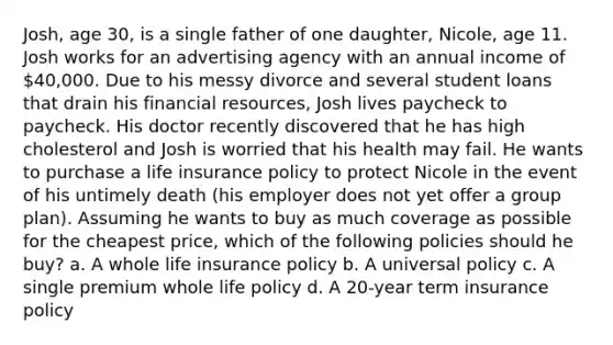 Josh, age 30, is a single father of one daughter, Nicole, age 11. Josh works for an advertising agency with an annual income of 40,000. Due to his messy divorce and several student loans that drain his financial resources, Josh lives paycheck to paycheck. His doctor recently discovered that he has high cholesterol and Josh is worried that his health may fail. He wants to purchase a life insurance policy to protect Nicole in the event of his untimely death (his employer does not yet offer a group plan). Assuming he wants to buy as much coverage as possible for the cheapest price, which of the following policies should he buy? a. A whole life insurance policy b. A universal policy c. A single premium whole life policy d. A 20-year term insurance policy