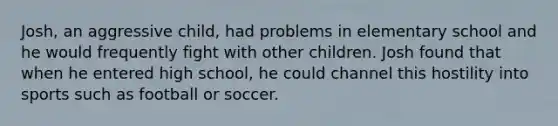 Josh, an aggressive child, had problems in elementary school and he would frequently fight with other children. Josh found that when he entered high school, he could channel this hostility into sports such as football or soccer.