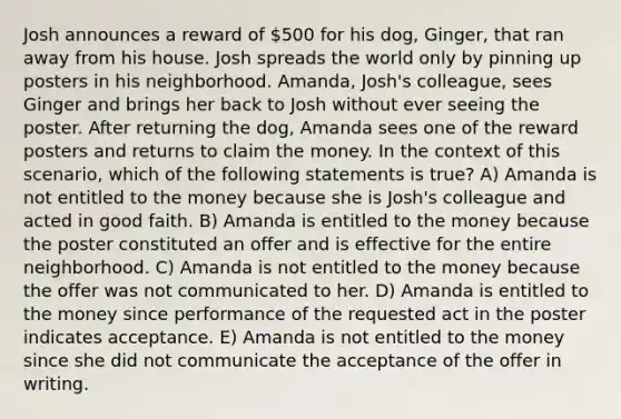 Josh announces a reward of 500 for his dog, Ginger, that ran away from his house. Josh spreads the world only by pinning up posters in his neighborhood. Amanda, Josh's colleague, sees Ginger and brings her back to Josh without ever seeing the poster. After returning the dog, Amanda sees one of the reward posters and returns to claim the money. In the context of this scenario, which of the following statements is true? A) Amanda is not entitled to the money because she is Josh's colleague and acted in good faith. B) Amanda is entitled to the money because the poster constituted an offer and is effective for the entire neighborhood. C) Amanda is not entitled to the money because the offer was not communicated to her. D) Amanda is entitled to the money since performance of the requested act in the poster indicates acceptance. E) Amanda is not entitled to the money since she did not communicate the acceptance of the offer in writing.