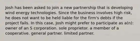 Josh has been asked to join a new partnership that is developing wind energy technologies. Since the business involves high risk, he does not want to be held liable for the firm's debts if the project fails. In this case, Josh might prefer to participate as a(n): owner of an S corporation. sole proprietor. a member of a cooperative. general partner. limited partner.