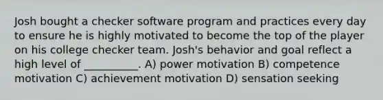 Josh bought a checker software program and practices every day to ensure he is highly motivated to become the top of the player on his college checker team. Josh's behavior and goal reflect a high level of __________. A) power motivation B) competence motivation C) achievement motivation D) sensation seeking