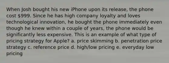 When Josh bought his new iPhone upon its release, the phone cost 999. Since he has high company loyalty and loves technological innovation, he bought the phone immediately even though he knew within a couple of years, the phone would be significantly less expensive. This is an example of what type of pricing strategy for Apple? a. price skimming b. penetration price strategy c. reference price d. high/low pricing e. everyday low pricing