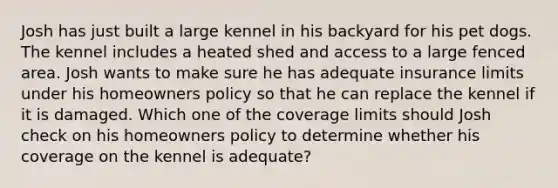 Josh has just built a large kennel in his backyard for his pet dogs. The kennel includes a heated shed and access to a large fenced area. Josh wants to make sure he has adequate insurance limits under his homeowners policy so that he can replace the kennel if it is damaged. Which one of the coverage limits should Josh check on his homeowners policy to determine whether his coverage on the kennel is adequate?